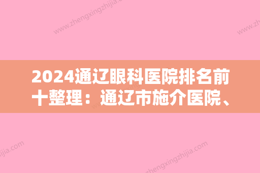 2024通辽眼科医院排名前十整理：通辽市施介医院、通辽市建国医院、科尔沁区