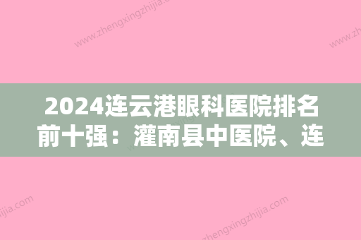 2024连云港眼科医院排名前十强：灌南县中医院、连云港市东方医院	、连云港市红十