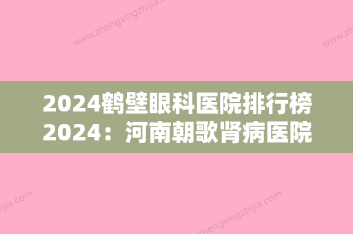 2024鹤壁眼科医院排行榜2024：河南朝歌肾病医院、淇县中医院、鹤岗市精神病防治