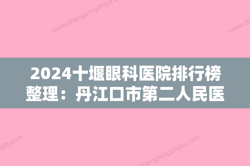 2024十堰眼科医院排行榜整理：丹江口市第二人民医院、十堰市太和医院眼科	、汉江