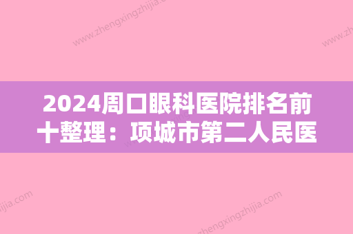 2024周口眼科医院排名前十整理：项城市第二人民医院	、商水县人民医院、扶沟