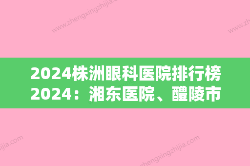 2024株洲眼科医院排行榜2024：湘东医院、醴陵市第三人民医院、攸县第二人民医院