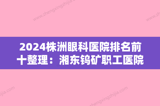 2024株洲眼科医院排名前十整理：湘东钨矿职工医院、株洲四三零医院、湘东医