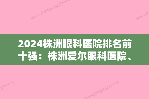 2024株洲眼科医院排名前十强：株洲爱尔眼科医院、株洲市中医院、攸县人民医院等