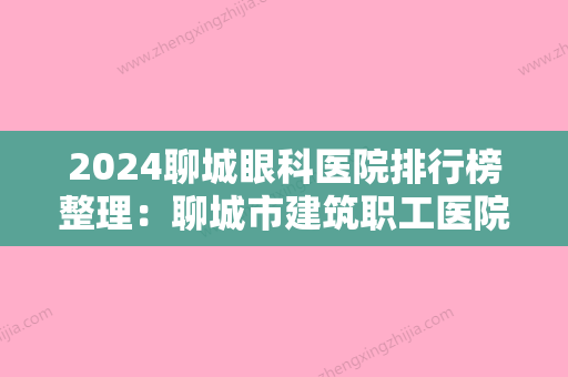 2024聊城眼科医院排行榜整理：聊城市建筑职工医院、聊城市东昌府区妇幼保健院、