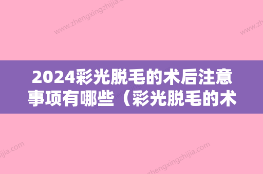 2024彩光脱毛的术后注意事项有哪些（彩光脱毛的术后注意事项有哪些症状）