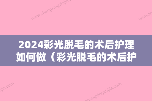 2024彩光脱毛的术后护理如何做（彩光脱毛的术后护理如何做好）