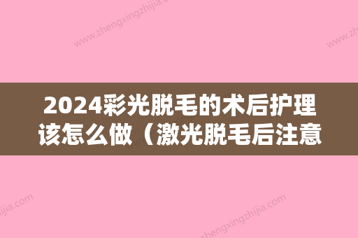 2024彩光脱毛的术后护理该怎么做（激光脱毛后注意事项以及如何修复?）