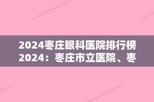 2024枣庄眼科医院排行榜2024：枣庄市立医院、枣庄市薛城区中医院、滕州市工人医