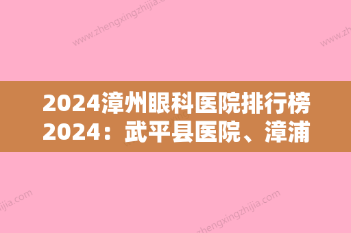 2024漳州眼科医院排行榜2024：武平县医院、漳浦县妇幼保健院、明溪县中医院等上