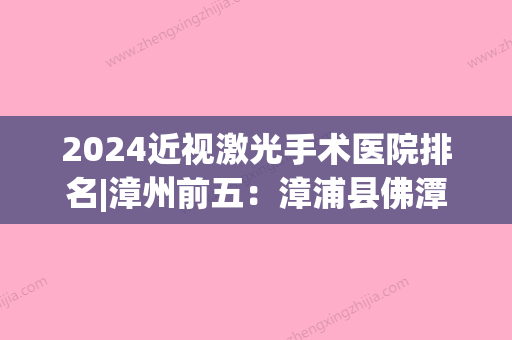 2024近视激光手术医院排名|漳州前五：漳浦县佛潭华侨医院、漳州市职工康复医