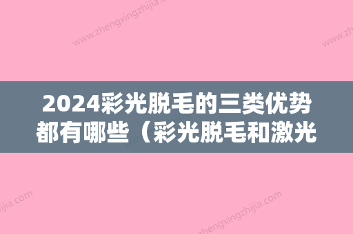 2024彩光脱毛的三类优势都有哪些（彩光脱毛和激光脱毛的区别）