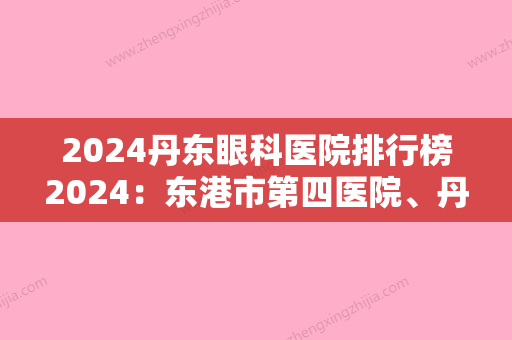 2024丹东眼科医院排行榜2024：东港市第四医院、丹东市较好医院、宽甸满族自治县