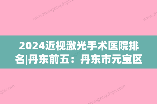 2024近视激光手术医院排名|丹东前五：丹东市元宝区医院、东港市骨科医院、丹