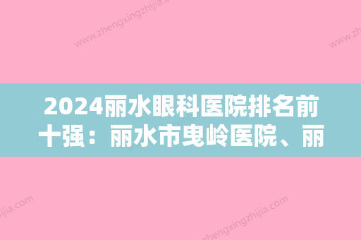 2024丽水眼科医院排名前十强：丽水市曳岭医院、丽水市人民医院	、景宁县妇幼保健