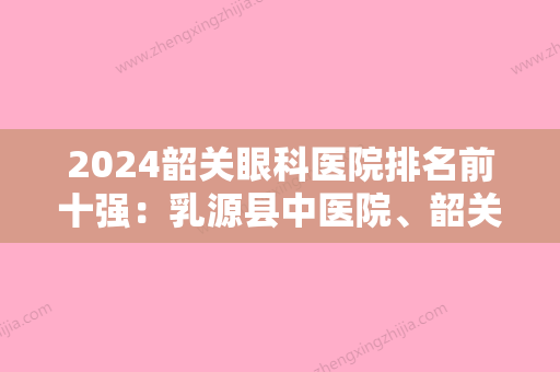 2024韶关眼科医院排名前十强：乳源县中医院、韶关市妇幼保健院	、韶关市北江区人