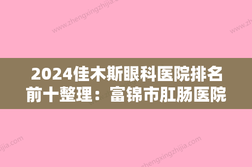 2024佳木斯眼科医院排名前十整理：富锦市肛肠医院	、中国人民解放军第二二四