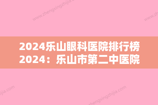 2024乐山眼科医院排行榜2024：乐山市第二中医院、乐山市五通桥区人民医院、金口