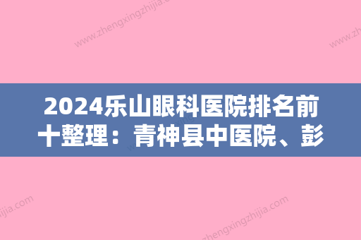 2024乐山眼科医院排名前十整理：青神县中医院、彭山县保健院、东风电机厂职