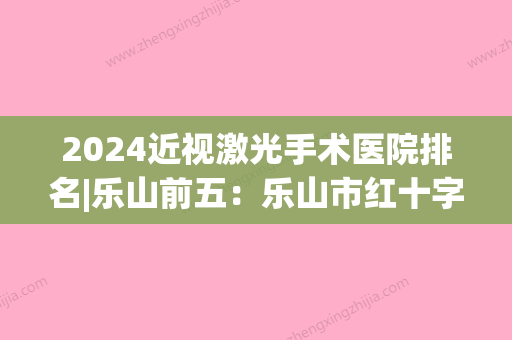 2024近视激光手术医院排名|乐山前五：乐山市红十字会医院、乐山市沙湾区中医