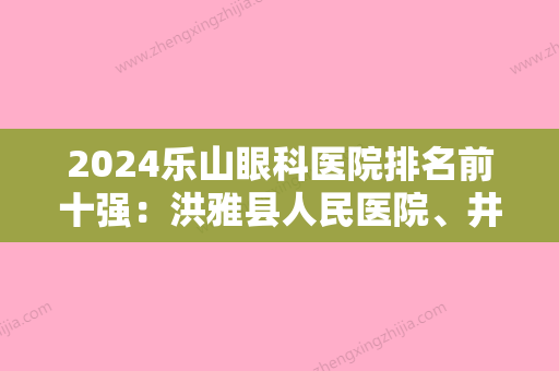 2024乐山眼科医院排名前十强：洪雅县人民医院、井研县中医院、犍为县龙孔中心卫