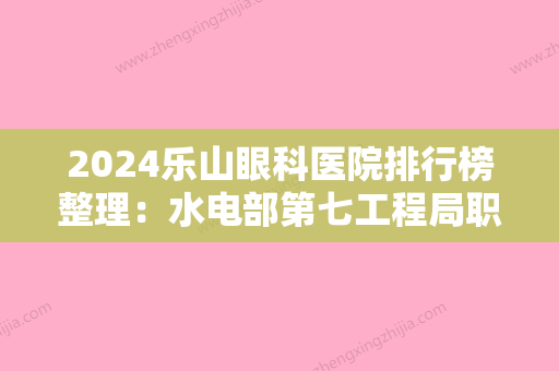 2024乐山眼科医院排行榜整理：水电部第七工程局职工医院、仁寿县人民医院、乐山