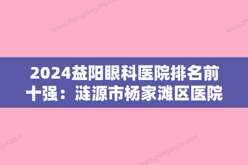 2024益阳眼科医院排名前十强：涟源市杨家滩区医院、益阳市眼科医院、安化县妇幼