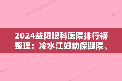 2024益阳眼科医院排行榜整理：冷水江妇幼保健院、益阳县沧水铺医院、益阳市资阳