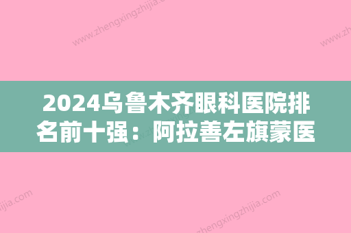 2024乌鲁木齐眼科医院排名前十强：阿拉善左旗蒙医院、乌鲁木齐市跃进钢铁厂医院