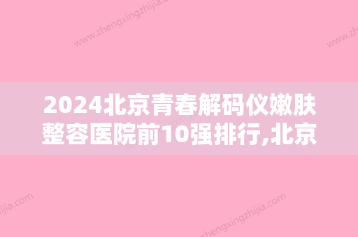 2024北京青春解码仪嫩肤整容医院前10强排行,北京金燕子脂肪中心实力非凡