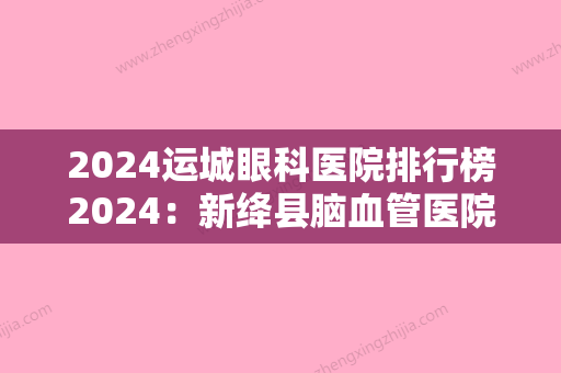 2024运城眼科医院排行榜2024：新绛县脑血管医院、垣曲县肿瘤医院、运城市妇幼保