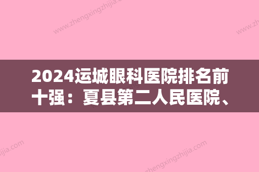 2024运城眼科医院排名前十强：夏县第二人民医院、夏县骨伤科医院、运城市天元糖