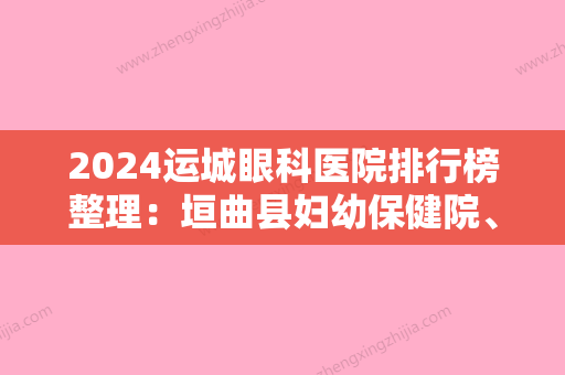 2024运城眼科医院排行榜整理：垣曲县妇幼保健院、芮城县职工医院、平陆县中医癫