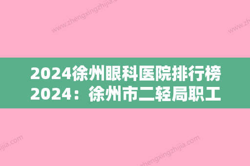 2024徐州眼科医院排行榜2024：徐州市二轻局职工医院、徐州市电力医院、邳州市第