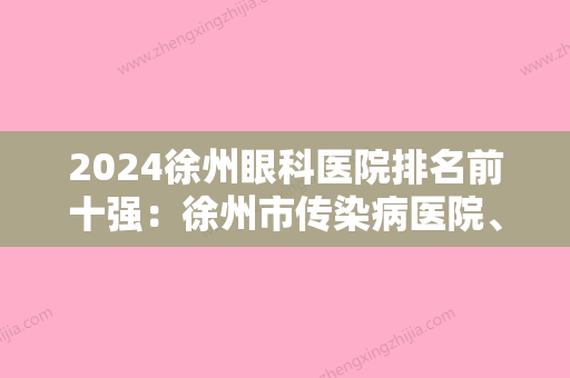 2024徐州眼科医院排名前十强：徐州市传染病医院、睢宁县妇幼保健站、徐州市职业