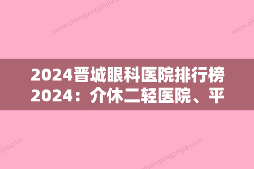 2024晋城眼科医院排行榜2024：介休二轻医院、平遥县中医院、平遥县城关医院等上