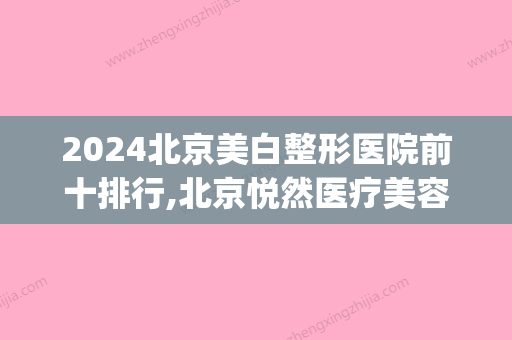 2024北京美白整形医院前十排行,北京悦然医疗美容医院口碑不错(北京医美整形美容医院排名)