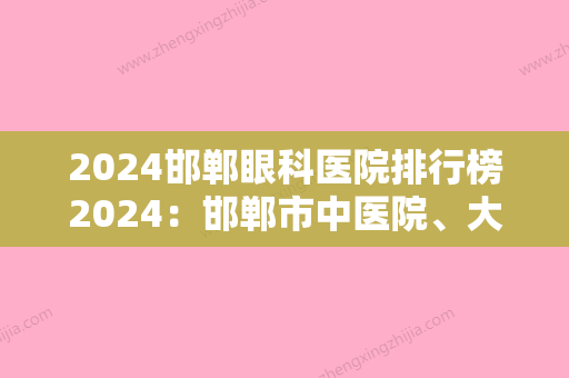 2024邯郸眼科医院排行榜2024：邯郸市中医院、大名县中医院、曲周县中医院等上榜