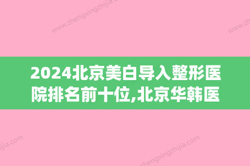 2024北京美白导入整形医院排名前十位,北京华韩医美名列前茅(北京华韩医院整形价格)