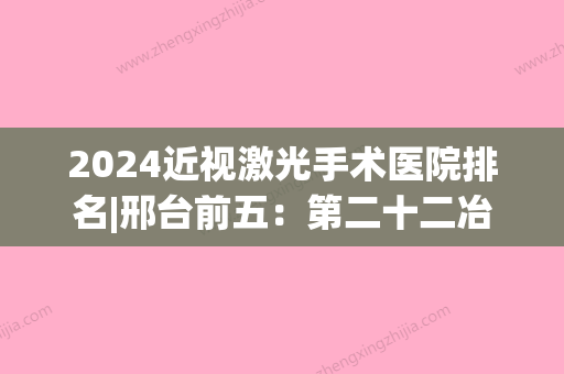 2024近视激光手术医院排名|邢台前五：第二十二冶金职工医院、宁晋第二医院、