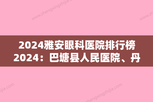 2024雅安眼科医院排行榜2024：巴塘县人民医院、丹巴县中藏医院	、理县妇幼保健站