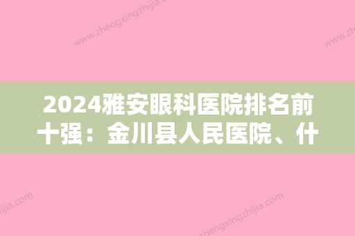 2024雅安眼科医院排名前十强：金川县人民医院、什邡市人民医院	、航空工业川西康