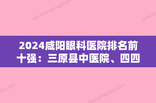 2024咸阳眼科医院排名前十强：三原县中医院、四四零零厂职工医院	、杨陵示范区医