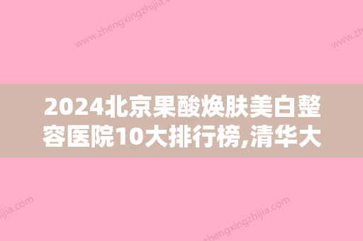 2024北京果酸焕肤美白整容医院10大排行榜,清华大学玉泉医院鹤立鸡群