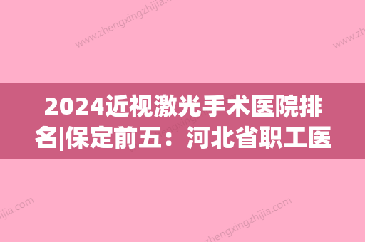 2024近视激光手术医院排名|保定前五：河北省职工医学院附属医院、容城县中医