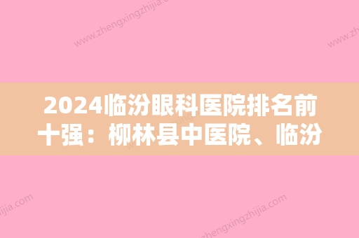 2024临汾眼科医院排名前十强：柳林县中医院、临汾市骨质增生专科医院、永济市人