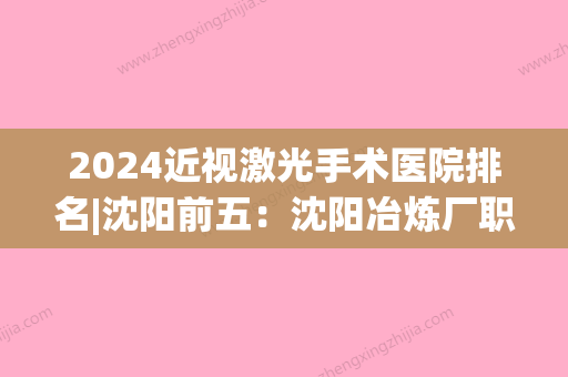 2024近视激光手术医院排名|沈阳前五：沈阳冶炼厂职工医院	、沈阳爱尔眼科医院