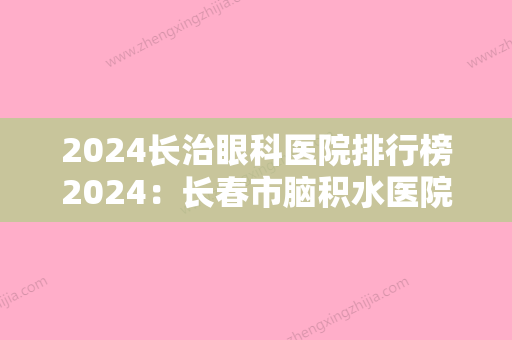 2024长治眼科医院排行榜2024：长春市脑积水医院、农安市人民医院、长春市整形美