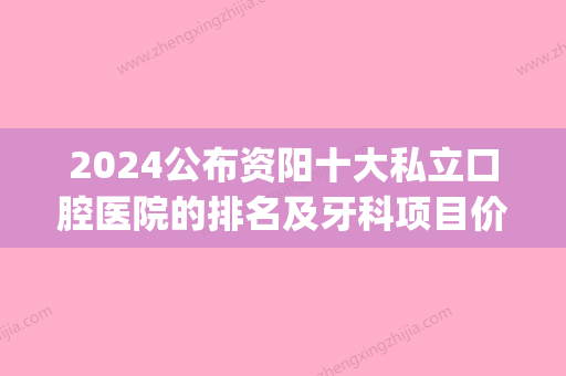 2024公布资阳十大私立口腔医院的排名及牙科项目价抄格表(资阳哪家医院牙科好)