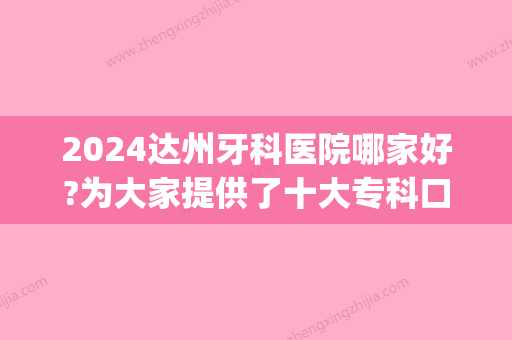 2024达州牙科医院哪家好?为大家提供了十大专科口腔医院排名(达州好的牙科医院)